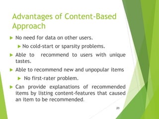 Advantages of Content-Based
Approach
 No need for data on other users.
 No cold-start or sparsity problems.
 Able to recommend to users with unique
tastes.
 Able to recommend new and unpopular items
 No first-rater problem.
 Can provide explanations of recommended
items by listing content-features that caused
an item to be recommended.
23
 