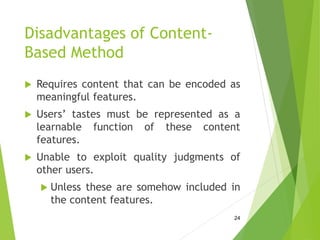 Disadvantages of Content-
Based Method
 Requires content that can be encoded as
meaningful features.
 Users’ tastes must be represented as a
learnable function of these content
features.
 Unable to exploit quality judgments of
other users.
 Unless these are somehow included in
the content features.
24
 