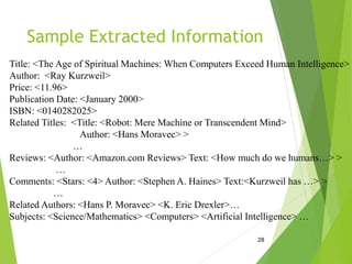 Sample Extracted Information
28
Title: <The Age of Spiritual Machines: When Computers Exceed Human Intelligence>
Author: <Ray Kurzweil>
Price: <11.96>
Publication Date: <January 2000>
ISBN: <0140282025>
Related Titles: <Title: <Robot: Mere Machine or Transcendent Mind>
Author: <Hans Moravec> >
…
Reviews: <Author: <Amazon.com Reviews> Text: <How much do we humans…> >
…
Comments: <Stars: <4> Author: <Stephen A. Haines> Text:<Kurzweil has …> >
…
Related Authors: <Hans P. Moravec> <K. Eric Drexler>…
Subjects: <Science/Mathematics> <Computers> <Artificial Intelligence> …
 