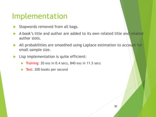 Implementation
 Stopwords removed from all bags.
 A book’s title and author are added to its own related title and related
author slots.
 All probabilities are smoothed using Laplace estimation to account for
small sample size.
 Lisp implementation is quite efficient:
 Training: 20 exs in 0.4 secs, 840 exs in 11.5 secs
 Test: 200 books per second
30
 