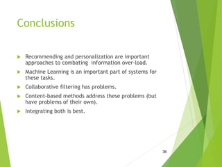 Conclusions
 Recommending and personalization are important
approaches to combating information over-load.
 Machine Learning is an important part of systems for
these tasks.
 Collaborative filtering has problems.
 Content-based methods address these problems (but
have problems of their own).
 Integrating both is best.
36
 