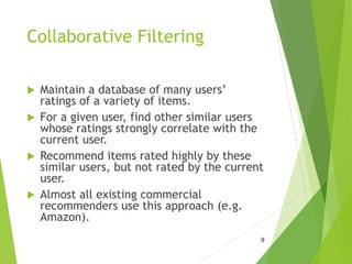 Collaborative Filtering
 Maintain a database of many users’
ratings of a variety of items.
 For a given user, find other similar users
whose ratings strongly correlate with the
current user.
 Recommend items rated highly by these
similar users, but not rated by the current
user.
 Almost all existing commercial
recommenders use this approach (e.g.
Amazon).
9
 