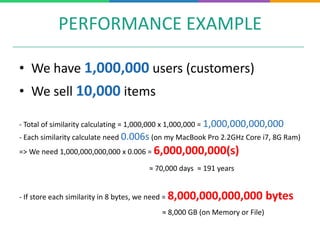 PERFORMANCE EXAMPLE
• We have 1,000,000 users (customers)
• We sell 10,000 items
- Total of similarity calculating = 1,000,000 x 1,000,000 = 1,000,000,000,000
- Each similarity calculate need 0.006s (on my MacBook Pro 2.2GHz Core i7, 8G Ram)
=> We need 1,000,000,000,000 x 0.006 = 6,000,000,000(s)
≈ 70,000 days ≈ 191 years
- If store each similarity in 8 bytes, we need = 8,000,000,000,000 bytes
≈ 8,000 GB (on Memory or File)
 