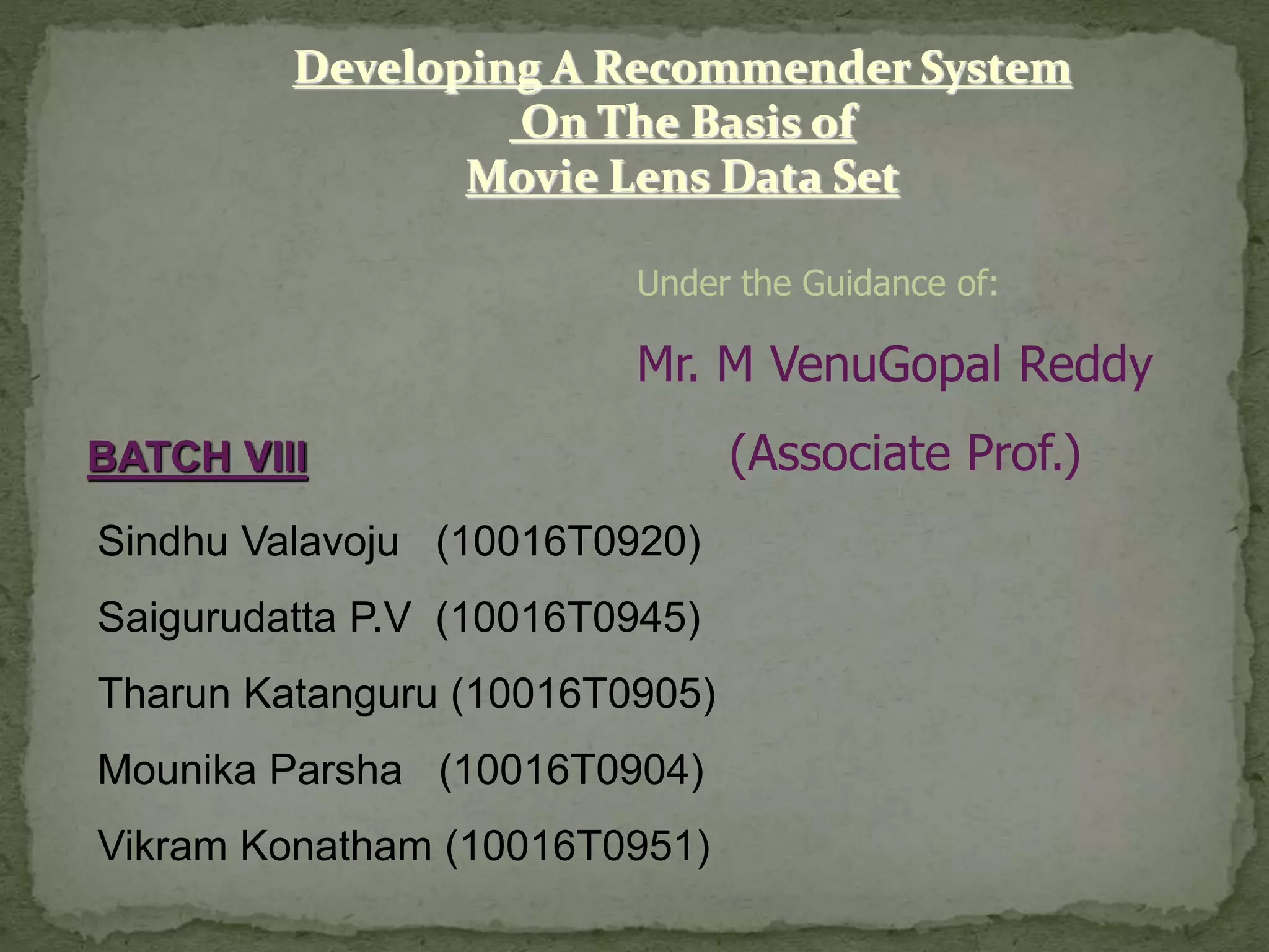Developing A Recommender System
On The Basis of
Movie Lens Data Set
Under the Guidance of:
Mr. M VenuGopal Reddy
(Associate Prof.)BATCH VIII
Sindhu Valavoju (10016T0920)
Saigurudatta P.V (10016T0945)
Tharun Katanguru (10016T0905)
Mounika Parsha (10016T0904)
Vikram Konatham (10016T0951)
 