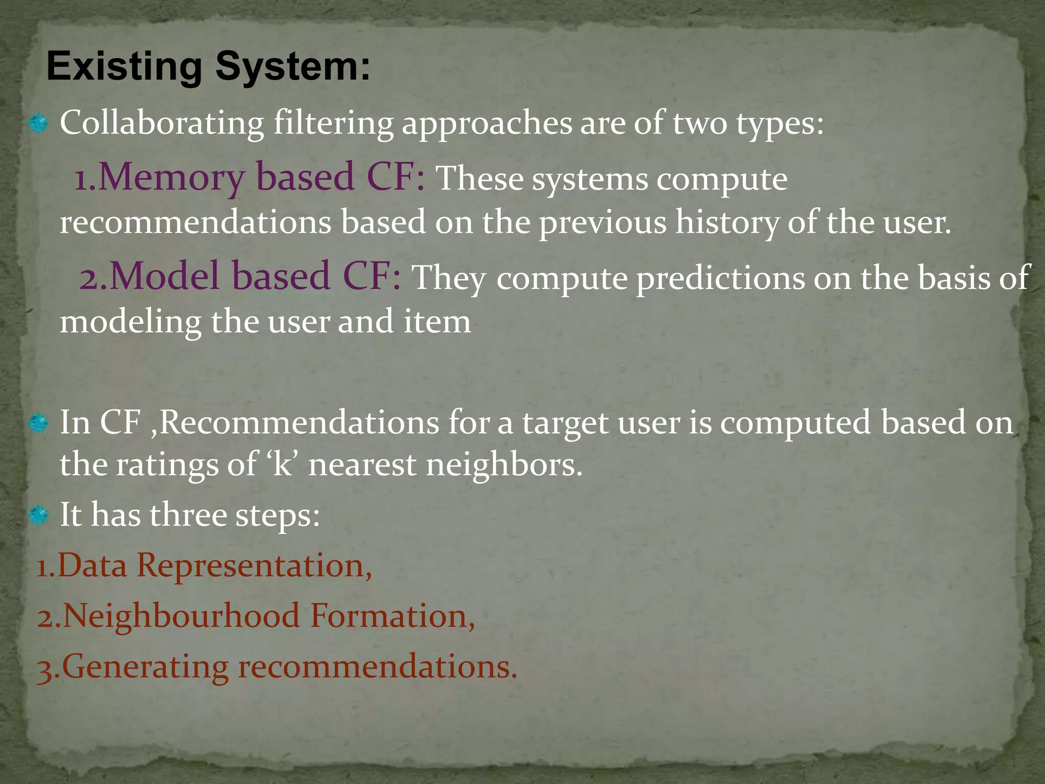 Collaborating filtering approaches are of two types:
1.Memory based CF: These systems compute
recommendations based on the previous history of the user.
2.Model based CF: They compute predictions on the basis of
modeling the user and item
In CF ,Recommendations for a target user is computed based on
the ratings of ‘k’ nearest neighbors.
It has three steps:
1.Data Representation,
2.Neighbourhood Formation,
3.Generating recommendations.
Existing System:
 