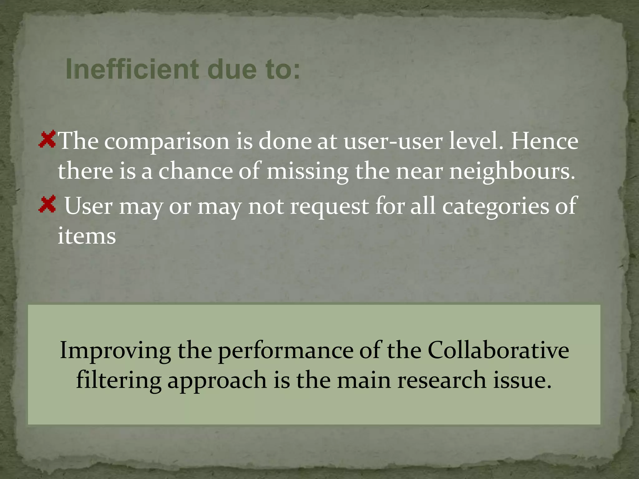The comparison is done at user-user level. Hence
there is a chance of missing the near neighbours.
User may or may not request for all categories of
items
Inefficient due to:
Improving the performance of the Collaborative
filtering approach is the main research issue.
 