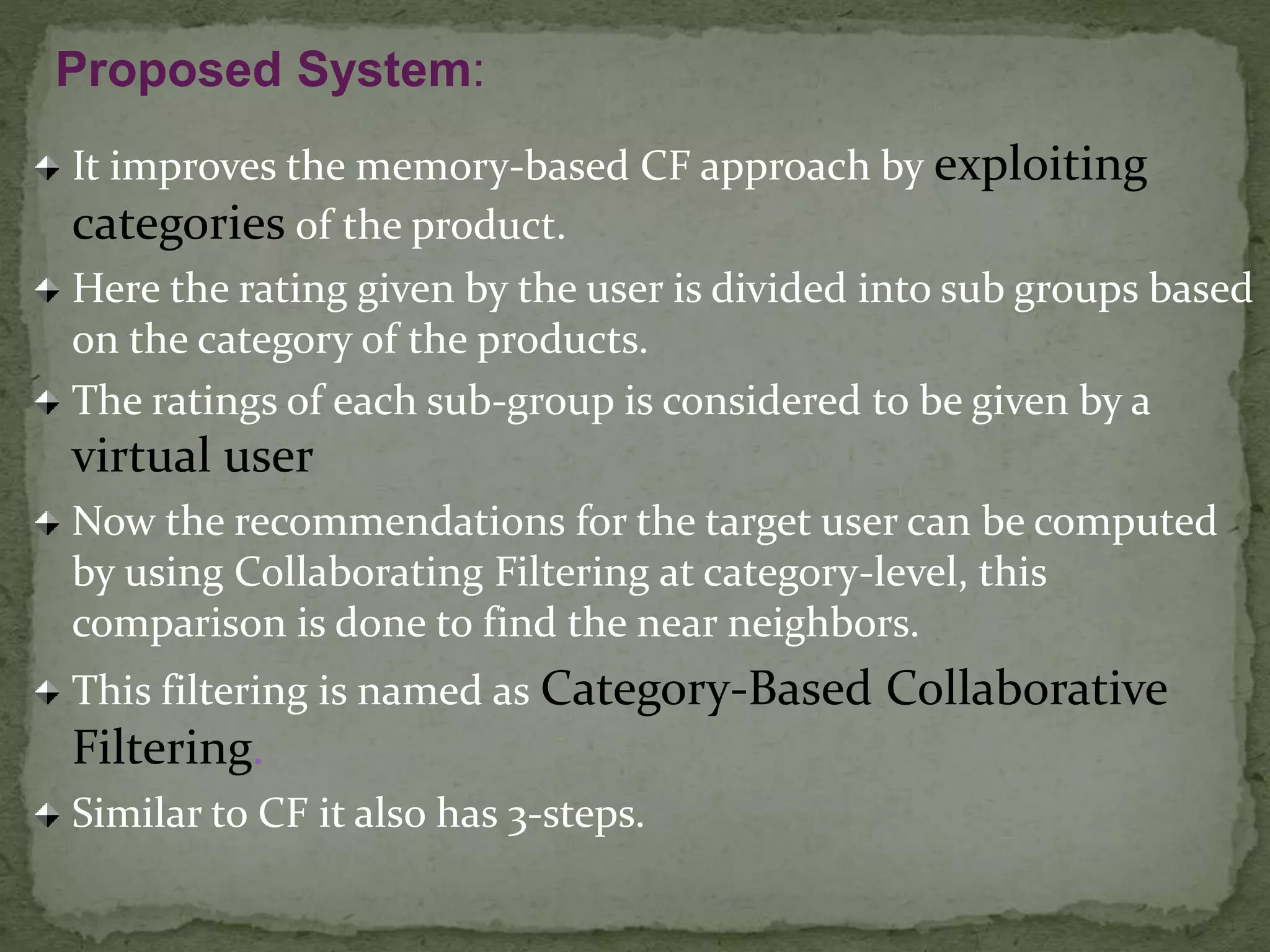 It improves the memory-based CF approach by exploiting
categories of the product.
Here the rating given by the user is divided into sub groups based
on the category of the products.
The ratings of each sub-group is considered to be given by a
virtual user
Now the recommendations for the target user can be computed
by using Collaborating Filtering at category-level, this
comparison is done to find the near neighbors.
This filtering is named as Category-Based Collaborative
Filtering.
Similar to CF it also has 3-steps.
Proposed System:
 