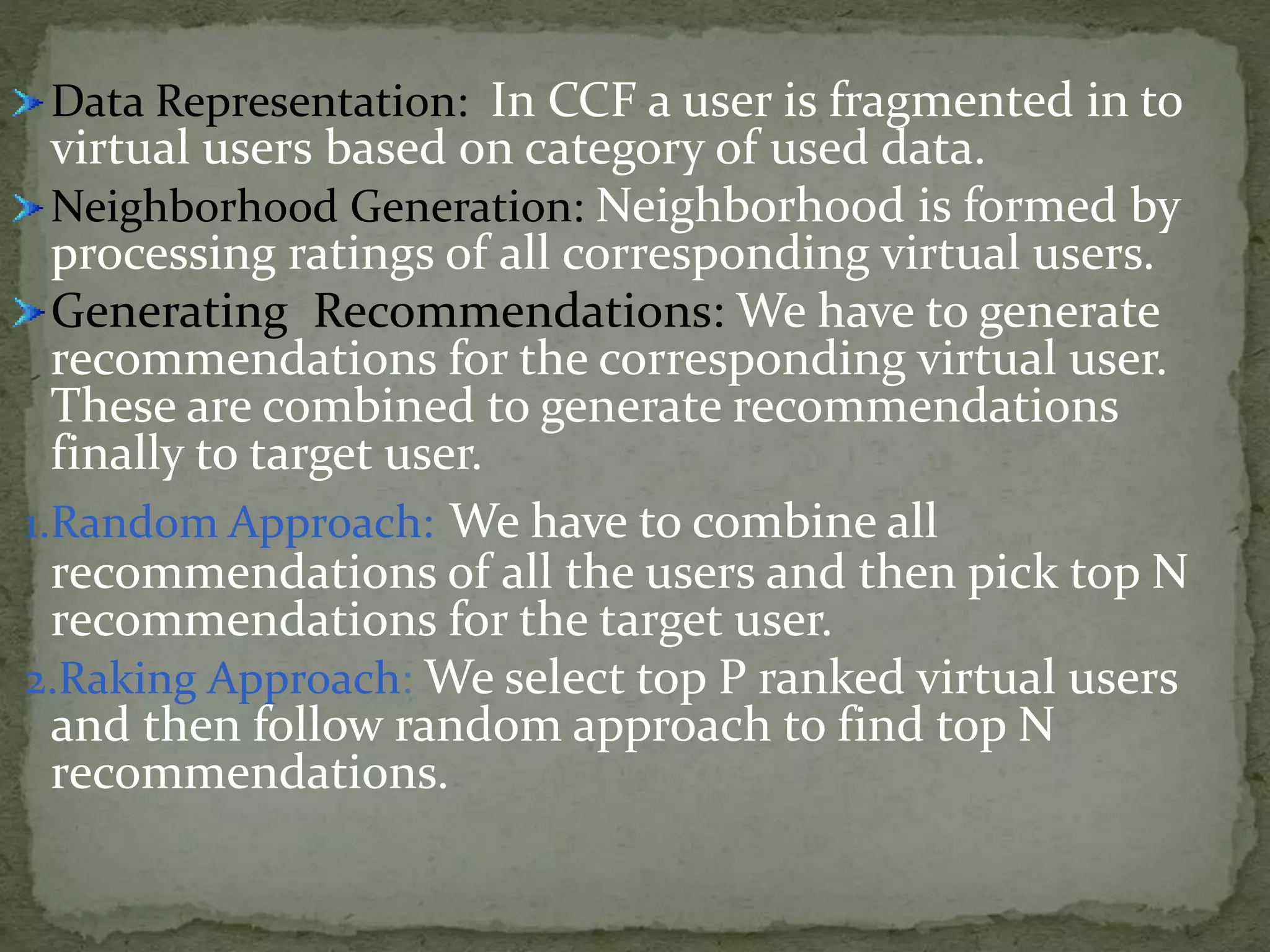 Data Representation: In CCF a user is fragmented in to
virtual users based on category of used data.
Neighborhood Generation: Neighborhood is formed by
processing ratings of all corresponding virtual users.
Generating Recommendations: We have to generate
recommendations for the corresponding virtual user.
These are combined to generate recommendations
finally to target user.
1.Random Approach: We have to combine all
recommendations of all the users and then pick top N
recommendations for the target user.
2.Raking Approach: We select top P ranked virtual users
and then follow random approach to find top N
recommendations.
 