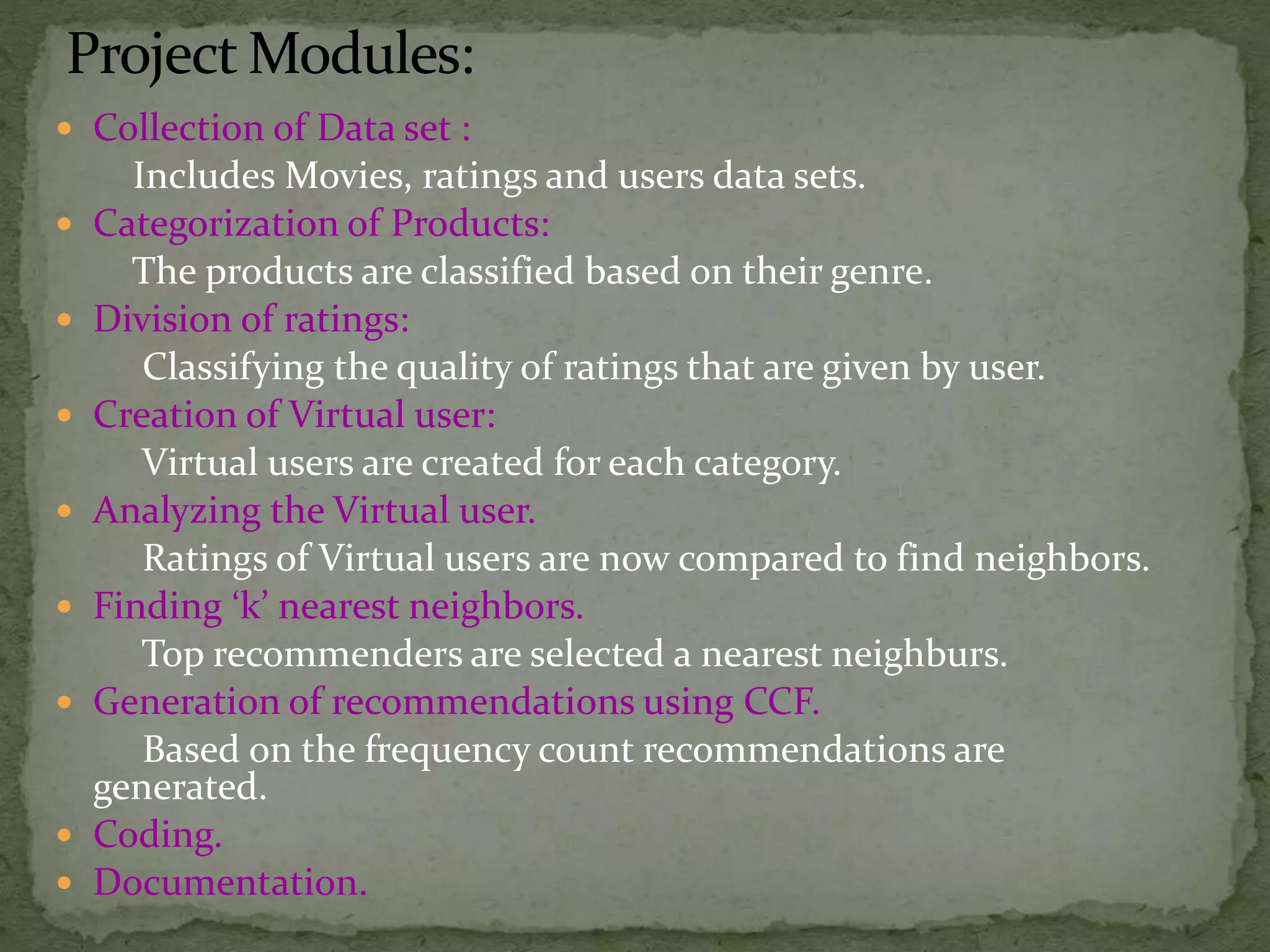 Project Modules:
 Collection of Data set :
Includes Movies, ratings and users data sets.
 Categorization of Products:
The products are classified based on their genre.
 Division of ratings:
Classifying the quality of ratings that are given by user.
 Creation of Virtual user:
Virtual users are created for each category.
 Analyzing the Virtual user.
Ratings of Virtual users are now compared to find neighbors.
 Finding ‘k’ nearest neighbors.
Top recommenders are selected a nearest neighburs.
 Generation of recommendations using CCF.
Based on the frequency count recommendations are
generated.
 Coding.
 Documentation.
 
