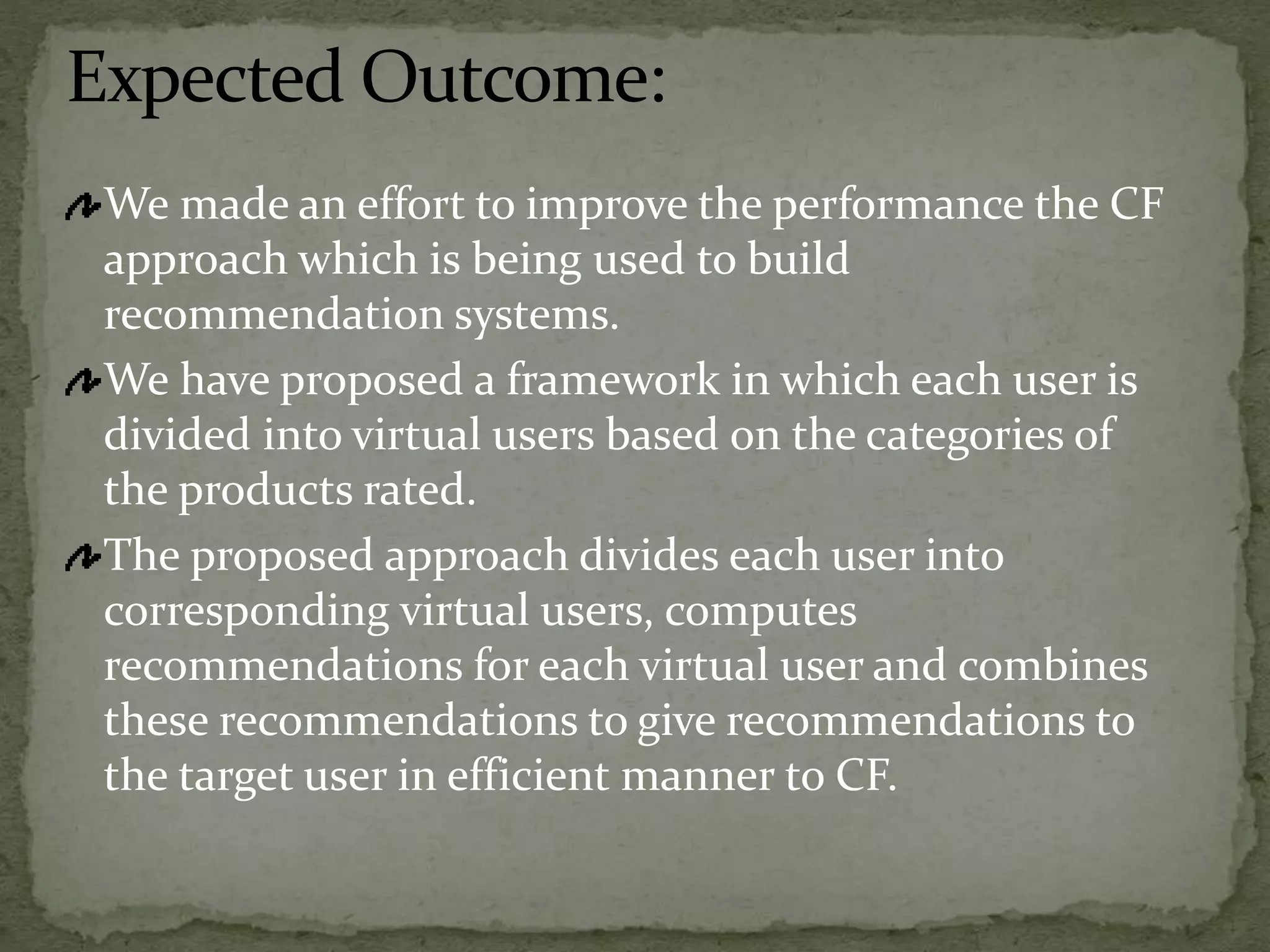 Expected Outcome:
We made an effort to improve the performance the CF
approach which is being used to build
recommendation systems.
We have proposed a framework in which each user is
divided into virtual users based on the categories of
the products rated.
The proposed approach divides each user into
corresponding virtual users, computes
recommendations for each virtual user and combines
these recommendations to give recommendations to
the target user in efficient manner to CF.
 