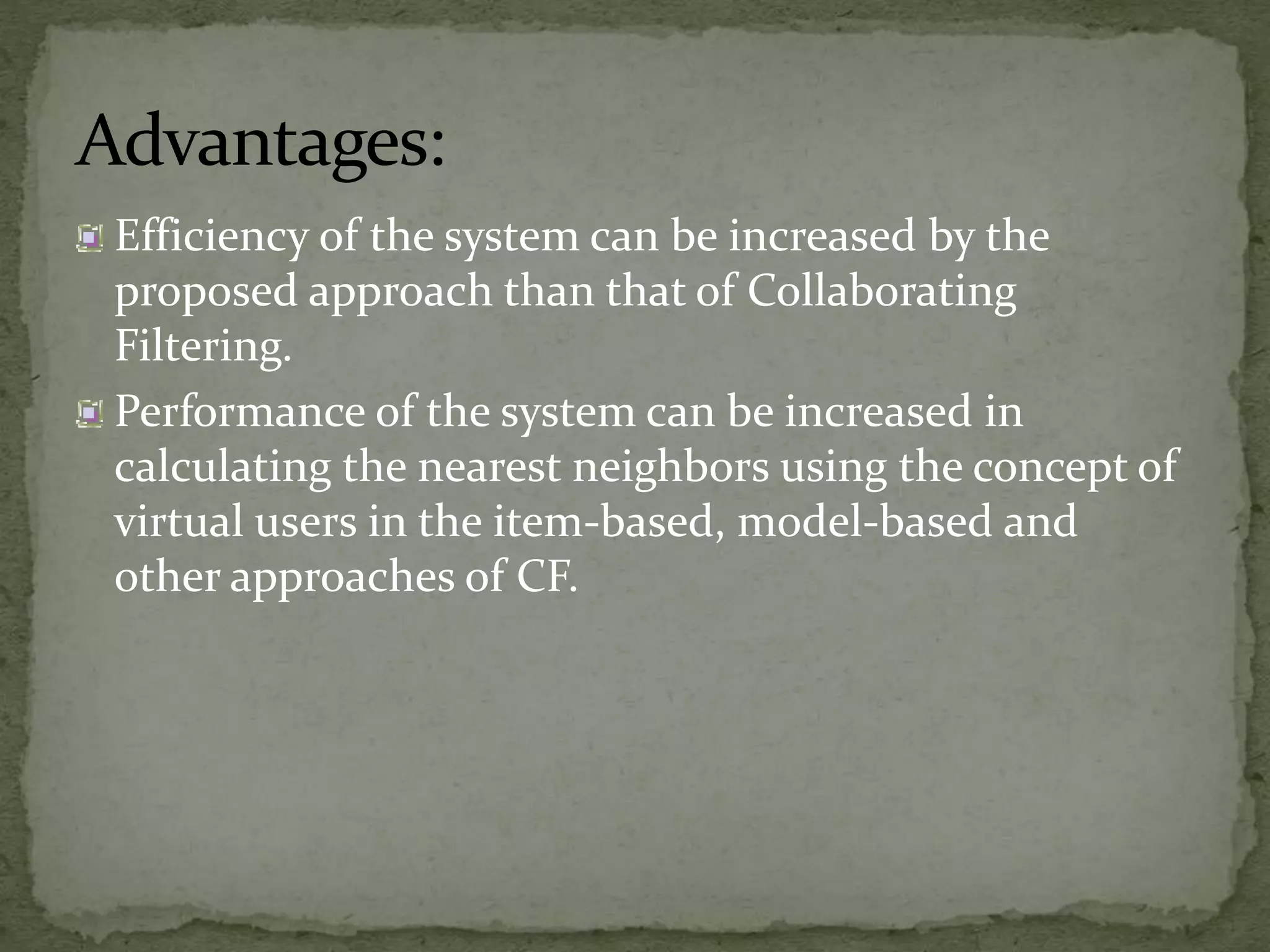 Advantages:
Efficiency of the system can be increased by the
proposed approach than that of Collaborating
Filtering.
Performance of the system can be increased in
calculating the nearest neighbors using the concept of
virtual users in the item-based, model-based and
other approaches of CF.
 