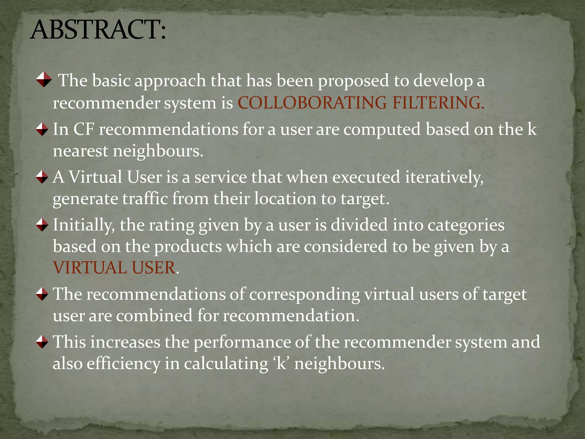 ABSTRACT:
The basic approach that has been proposed to develop a
recommender system is COLLOBORATING FILTERING.
In CF recommendations for a user are computed based on the k
nearest neighbours.
A Virtual User is a service that when executed iteratively,
generate traffic from their location to target.
Initially, the rating given by a user is divided into categories
based on the products which are considered to be given by a
VIRTUAL USER.
The recommendations of corresponding virtual users of target
user are combined for recommendation.
This increases the performance of the recommender system and
also efficiency in calculating ‘k’ neighbours.
 