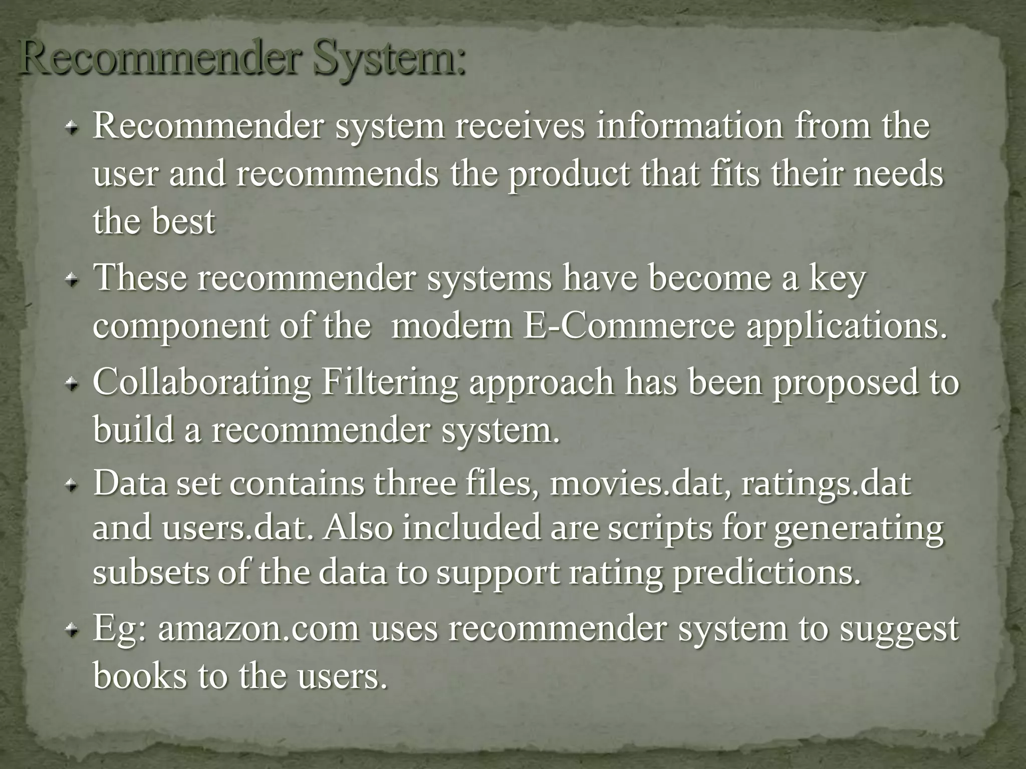 Recommender system receives information from the
user and recommends the product that fits their needs
the best
These recommender systems have become a key
component of the modern E-Commerce applications.
Collaborating Filtering approach has been proposed to
build a recommender system.
Data set contains three files, movies.dat, ratings.dat
and users.dat. Also included are scripts for generating
subsets of the data to support rating predictions.
Eg: amazon.com uses recommender system to suggest
books to the users.
 