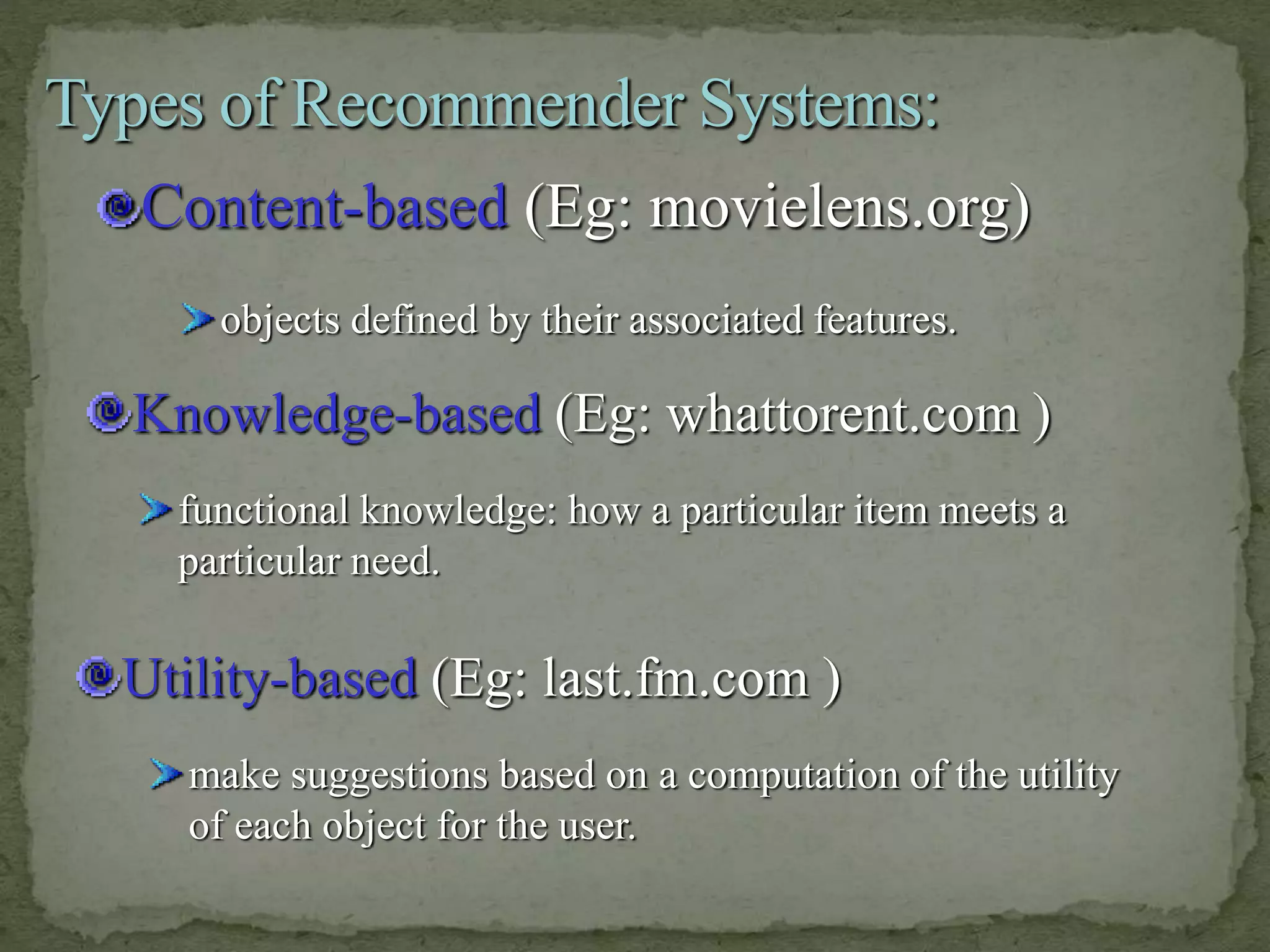 Content-based (Eg: movielens.org)
make suggestions based on a computation of the utility
of each object for the user.
Utility-based (Eg: last.fm.com )
functional knowledge: how a particular item meets a
particular need.
Knowledge-based (Eg: whattorent.com )
objects defined by their associated features.
 