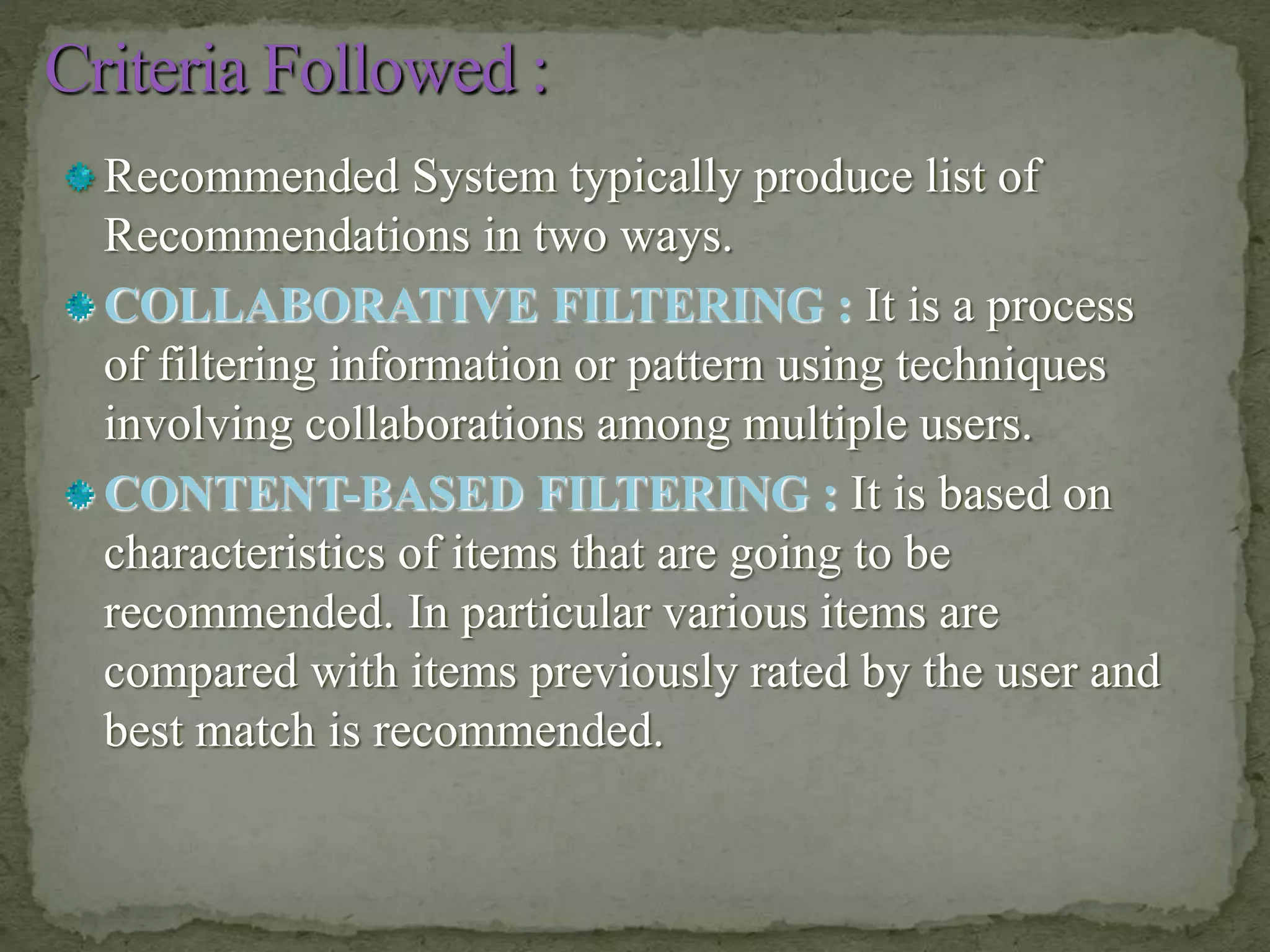 Recommended System typically produce list of
Recommendations in two ways.
COLLABORATIVE FILTERING : It is a process
of filtering information or pattern using techniques
involving collaborations among multiple users.
CONTENT-BASED FILTERING : It is based on
characteristics of items that are going to be
recommended. In particular various items are
compared with items previously rated by the user and
best match is recommended.
 