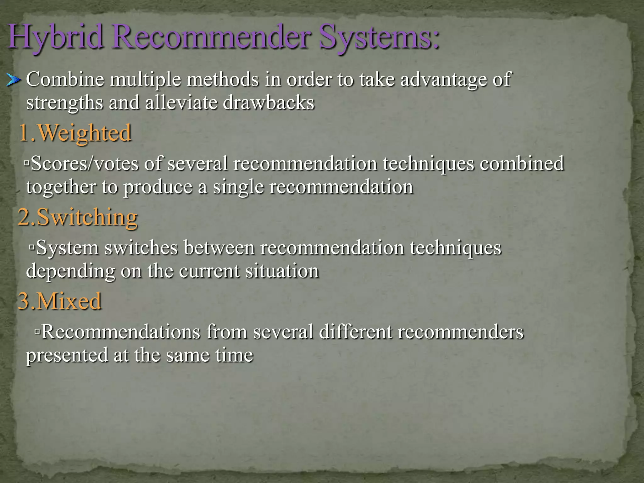 Combine multiple methods in order to take advantage of
strengths and alleviate drawbacks
1.Weighted
▫Scores/votes of several recommendation techniques combined
together to produce a single recommendation
2.Switching
▫System switches between recommendation techniques
depending on the current situation
3.Mixed
▫Recommendations from several different recommenders
presented at the same time
 