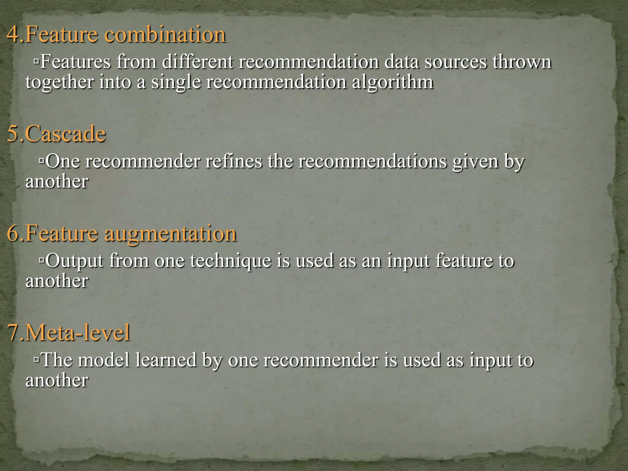 4.Feature combination
▫Features from different recommendation data sources thrown
together into a single recommendation algorithm
5.Cascade
▫One recommender refines the recommendations given by
another
6.Feature augmentation
▫Output from one technique is used as an input feature to
another
7.Meta-level
▫The model learned by one recommender is used as input to
another
 