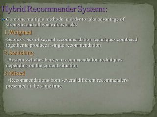 Combine multiple methods in order to take advantage of
strengths and alleviate drawbacks
1.Weighted
▫Scores/votes of several recommendation techniques combined
together to produce a single recommendation
2.Switching
▫System switches between recommendation techniques
depending on the current situation
3.Mixed
▫Recommendations from several different recommenders
presented at the same time
 
