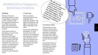 RFM(Recency,Frequency,
Monetary) Analysis
Recency
Recency is the most
important predictor of who
is more likely to respond to
an offer. Customers who
have purchased recently are
more likely to purchase
again when compared to
those who did not purchase
recently.
On the basis of Date of
purchasing...It can be seen
that around 2200
customers out of 3900
customers have purchased
in last 2 months. Note that
some customers have not
visited the store in last 4–8
months. To regain that lost
customer base, business
should look out for the
reasons why these
customers stop visiting the
stores.
Frequency
The second most
important factor is how
frequently these
customers purchase. The
higher the frequency, the
higher is the chances of
these responding to the
offers.
On the basis of Month of
purchasing...It can be
seen that most of the
customers are visiting the
store less than 13 times a
year. Therefore, now it
will be interesting to see
what the variation is in
the Monetary value that
these customers
contribute.
Monetary Value
The third factor is the
amount of money these
customers have spent on
purchases. Customers
who have spent higher
contribute more value to
the business as compared
to those who have spent
less.
On the basis of Year of
purchasing...It can be
seen there is an almost
equal distribution of
customers as far as
monetary value is
concerned.
11
 