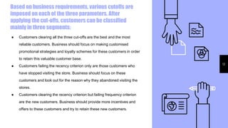 Based on business requirements, various cutoffs are
imposed on each of the three parameters. After
applying the cut-offs, customers can be classified
mainly in three segments:
12
● Customers clearing all the three cut-offs are the best and the most
reliable customers. Business should focus on making customised
promotional strategies and loyalty schemes for these customers in order
to retain this valuable customer base.
● Customers failing the recency criterion only are those customers who
have stopped visiting the store. Business should focus on these
customers and look out for the reason why they abandoned visiting the
stores.
● Customers clearing the recency criterion but failing frequency criterion
are the new customers. Business should provide more incentives and
offers to these customers and try to retain these new customers.
 