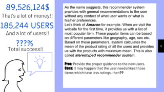 89,526,124$
That’s a lot of money!!
???%
Total success!!
185,244 USERS
And a lot of users!!
18
As the name suggests, this recommender system
provides with general recommendations to the user
without any context of what user wants or what is
his/her preferences.
Let’s think of Amazon for example. When we visit the
website for the first time, it provides us with a list of
most popular item. These popular items can be based
on different parameters like geography, age, sex etc.
Based on these parameters, system calculates the
mean of the product rating of all the users and provides
us with the products with maximum mean. This is also
called stereotyped recommender system.
Pros: Provide the proper guidance to the new users.
Cons: It may happen that the user needs/likes those
items which have less ratings, then??
 