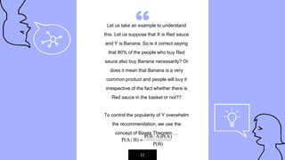 “Let us take an example to understand
this. Let us suppose that X is Red sauce
and Y is Banana. So is it correct saying
that 80% of the people who buy Red
sauce also buy Banana necessarily? Or
does it mean that Banana is a very
common product and people will buy it
irrespective of the fact whether there is
Red sauce in the basket or not??
To control the popularity of Y overwhelm
the recommendation, we use the
concept of Bayes Theorem….
22
 
