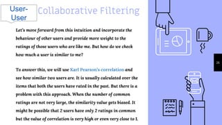 Collaborative Filtering
26
Let’s move forward from this intuition and incorporate the
behaviour of other users and provide more weight to the
ratings of those users who are like me. But how do we check
how much a user is similar to me?
To answer this, we will use Karl Pearson’s correlation and
see how similar two users are. It is usually calculated over the
items that both the users have rated in the past. But there is a
problem with this approach. When the number of common
ratings are not very large, the similarity value gets biased. It
might be possible that 2 users have only 2 ratings in common
but the value of correlation is very high or even very close to 1.
User-
User
 