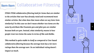28
ITEM-ITEM collaborative filtering look for items that are similar
to the articles that user has already rated and recommend most
similar articles. But what does that mean when we say item-item
similarity? In this case we don’t mean whether two items are the
same by attribute like Fountain pen and pilot pen are similar
because both are pen. Instead, what similarity means is how
people treat two items the same in terms of like and dislike.
This method is quite stable in itself as compared to User based
collaborative filtering because the average item has a lot more
ratings than the average user. So an individual rating doesn’t
impact as much.
Item-Item Collaborative Filtering
 