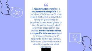 “A recommender system or a
recommendation system is a
subclass of information filtering
system that seeks to predict the
"rating" or "preference" or
“prioritise” a user would give to an
item.As well as through which
system an organization can
provide more efficient choices
and specific informations about
its products to an user with
respect to his/her age, gender,
interest or observed behaviour
about item and more other
categories.
4
 