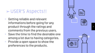 ➢USER’S Aspects!!
▹ Getting reliable and relevant
informations before going for any
product through the ratings and
comments from the previous users.
▹ Save the time to find the desirable one
among a lot due to having categories.
▹ Provide a open space to show the
preferences to the products.
6
 