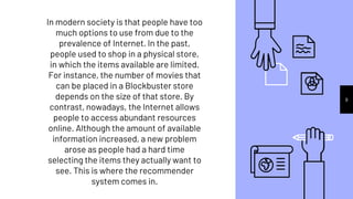9
In modern society is that people have too
much options to use from due to the
prevalence of Internet. In the past,
people used to shop in a physical store,
in which the items available are limited.
For instance, the number of movies that
can be placed in a Blockbuster store
depends on the size of that store. By
contrast, nowadays, the Internet allows
people to access abundant resources
online. Although the amount of available
information increased, a new problem
arose as people had a hard time
selecting the items they actually want to
see. This is where the recommender
system comes in.
 