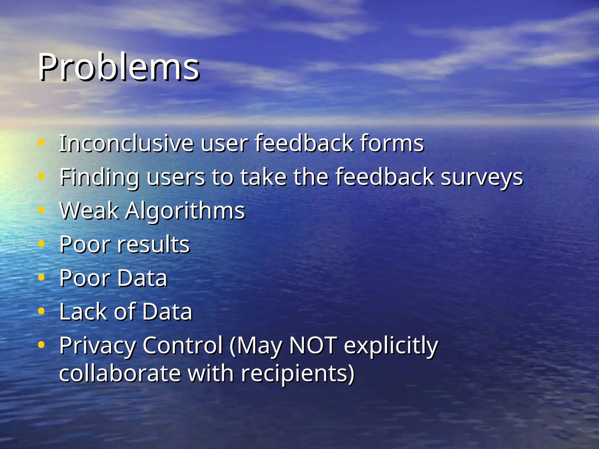 Problems
Problems
• Inconclusive user feedback forms
Inconclusive user feedback forms
• Finding users to take the feedback surveys
Finding users to take the feedback surveys
• Weak Algorithms
Weak Algorithms
• Poor results
Poor results
• Poor Data
Poor Data
• Lack of Data
Lack of Data
• Privacy Control (May NOT explicitly
Privacy Control (May NOT explicitly
collaborate with recipients)
collaborate with recipients)
 