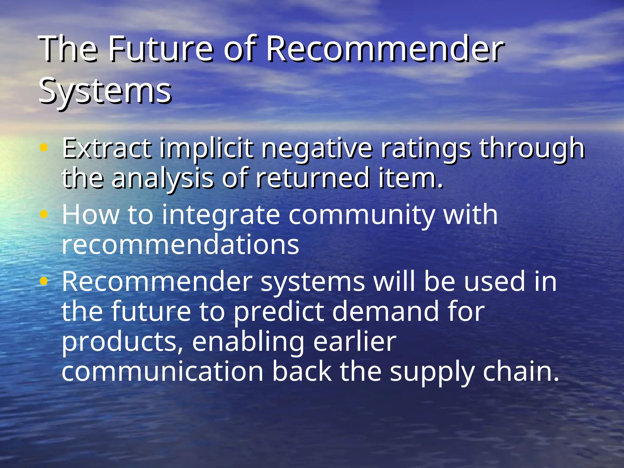 The Future of Recommender
The Future of Recommender
Systems
Systems
• Extract implicit negative ratings through
Extract implicit negative ratings through
the analysis of returned item.
the analysis of returned item.
• How to integrate community with
recommendations
• Recommender systems will be used in
the future to predict demand for
products, enabling earlier
communication back the supply chain.
 