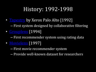 History: 1992-1998
• Tapestry by Xerox Palo Alto [1992]
  – First system designed by collaborative filtering
• Grouplens [1994]
  – First recommender system using rating data
• Movielens [1997]
  – First movie recommender system
  – Provide well-known dataset for researchers
 