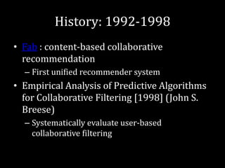 History: 1992-1998
• Fab : content-based collaborative
  recommendation
  – First unified recommender system
• Empirical Analysis of Predictive Algorithms
  for Collaborative Filtering [1998] (John S.
  Breese)
  – Systematically evaluate user-based
    collaborative filtering
 