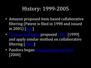 History: 1999-2005
• Amazon proposed item-based collaborative
  filtering (Patent is filed in 1998 and issued
  in 2001) [link]
• Thomas Hofmann proposed pLSA [1999]
  and apply similar method on collaborative
  filtering [2004]
• Pandora began music genome project
  [2000]
 