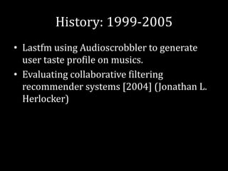 History: 1999-2005
• Lastfm using Audioscrobbler to generate
  user taste profile on musics.
• Evaluating collaborative filtering
  recommender systems [2004] (Jonathan L.
  Herlocker)
 