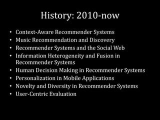 History: 2010-now
•   Context-Aware Recommender Systems
•   Music Recommendation and Discovery
•   Recommender Systems and the Social Web
•   Information Heterogeneity and Fusion in
    Recommender Systems
•   Human Decision Making in Recommender Systems
•   Personalization in Mobile Applications
•   Novelty and Diversity in Recommender Systems
•   User-Centric Evaluation
 