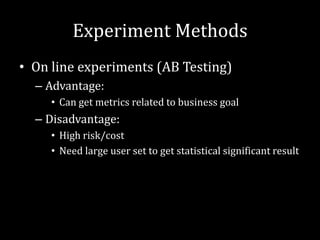 Experiment Methods
• On line experiments (AB Testing)
  – Advantage:
     • Can get metrics related to business goal
  – Disadvantage:
     • High risk/cost
     • Need large user set to get statistical significant result
 