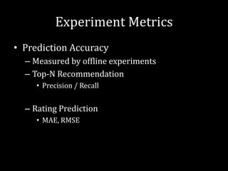 Experiment Metrics
• Prediction Accuracy
  – Measured by offline experiments
  – Top-N Recommendation
     • Precision / Recall


  – Rating Prediction
     • MAE, RMSE
 