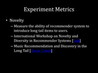 Experiment Metrics
• Novelty
  – Measure the ability of recommender system to
    introduce long tail items to users.
  – International Workshop on Novelty and
    Diversity in Recommender Systems [link]
  – Music Recommendation and Discovery in the
    Long Tail [Oscar Celma]
 