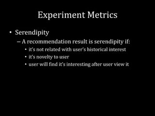 Experiment Metrics
• Serendipity
  – A recommendation result is serendipity if:
     • it’s not related with user’s historical interest
     • it’s novelty to user
     • user will find it’s interesting after user view it
 
