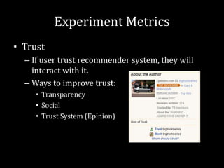 Experiment Metrics
• Trust
  – If user trust recommender system, they will
    interact with it.
  – Ways to improve trust:
     • Transparency
     • Social
     • Trust System (Epinion)
 