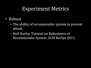 Experiment Metrics
• Robust
  – The ability of recommender system to prevent
    attack.
  – Neil Hurley. Tutorial on Robustness of
    Recommender System. ACM RecSys 2011.
 