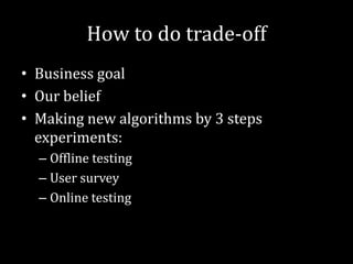 How to do trade-off
• Business goal
• Our belief
• Making new algorithms by 3 steps
  experiments:
  – Offline testing
  – User survey
  – Online testing
 