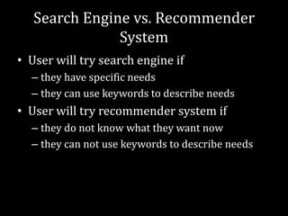 Search Engine vs. Recommender
               System
• User will try search engine if
  – they have specific needs
  – they can use keywords to describe needs
• User will try recommender system if
  – they do not know what they want now
  – they can not use keywords to describe needs
 