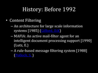 History: Before 1992
• Content Filtering
  – An architecture for large scale information
    systems [1985] (Gifford, D.K)
  – MAFIA: An active mail-filter agent for an
    intelligent document processing support [1990]
    (Lutz, E.)
  – A rule-based message filtering system [1988]
    (Pollock, S. )
 