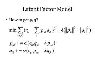 Latent Factor Model
• How to get p, q?

 min ∑ (rui − ∑ puk qik ) + λ ( pu       + qi )
                         2           2       2

      ( u ,i )    k

 = α (eui qik − λ puk )
 puk +
= α (eui puk − λ qik )
qik +
 
