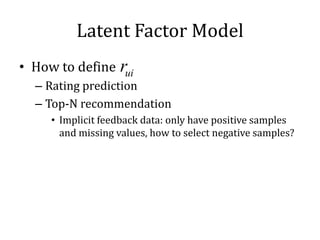 Latent Factor Model
• How to define rui
  – Rating prediction
  – Top-N recommendation
     • Implicit feedback data: only have positive samples
       and missing values, how to select negative samples?
 