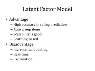 Latent Factor Model
• Advantage
  – High accuracy in rating prediction
  – Auto group items
  – Scalability is good
  – Learning-based
• Disadvantage
  – Incremental updating
  – Real-time
  – Explanation
 